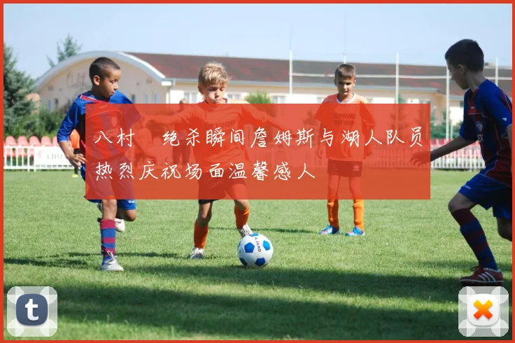 八村塁绝杀瞬间詹姆斯与湖人队员热烈庆祝场面温馨感人