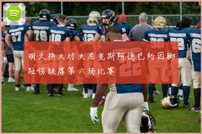 明天热火对决尼克斯阿德巴约因脚趾伤缺席第六场比赛