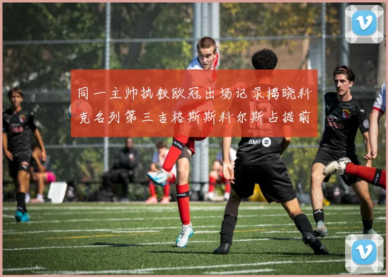 同一主帅执教欧冠出场记录揭晓科克名列第三吉格斯斯科尔斯占据前两位