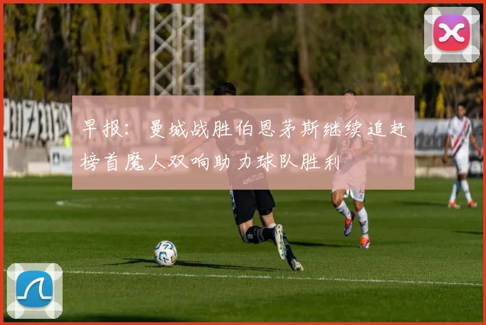 早报：曼城战胜伯恩茅斯继续追赶榜首魔人双响助力球队胜利