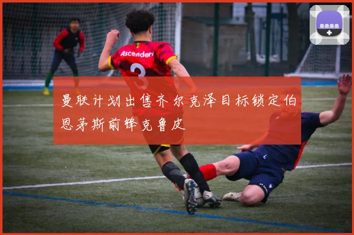 曼联计划出售齐尔克泽目标锁定伯恩茅斯前锋克鲁皮