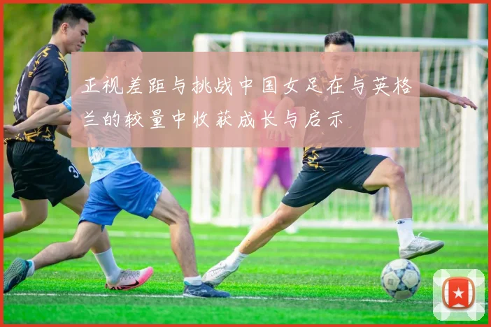 正视差距与挑战中国女足在与英格兰的较量中收获成长与启示