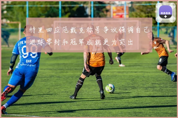 特里回应范戴克称号争议强调自己进球零封和冠军成就更为突出