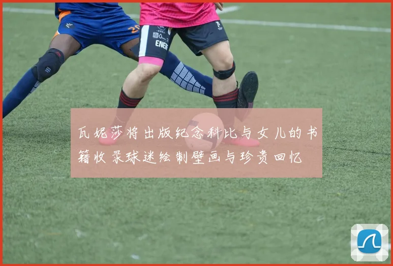 瓦妮莎将出版纪念科比与女儿的书籍收录球迷绘制壁画与珍贵回忆