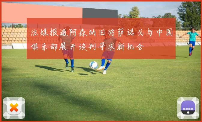 法媒报道阿森纳旧将萨诺戈与中国俱乐部展开谈判寻求新机会