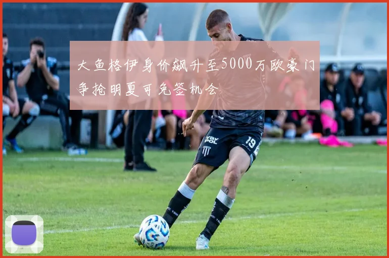 大鱼格伊身价飙升至5000万欧豪门争抢明夏可免签机会