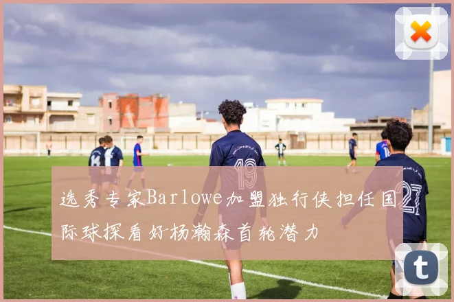 选秀专家Barlowe加盟独行侠担任国际球探看好杨瀚森首轮潜力