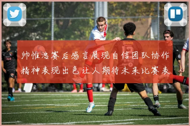 帅惟浩赛后感言展现自信团队协作精神表现出色让人期待未来比赛表现