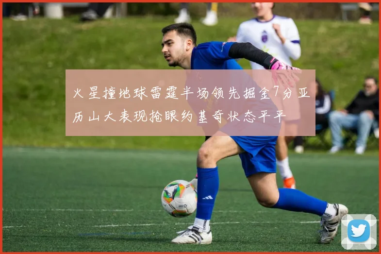 火星撞地球雷霆半场领先掘金7分亚历山大表现抢眼约基奇状态平平