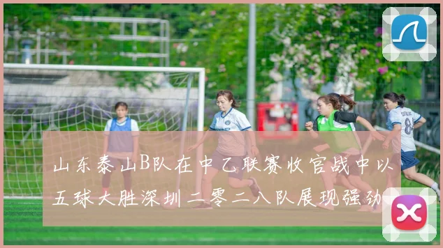 山东泰山B队在中乙联赛收官战中以五球大胜深圳二零二八队展现强劲实力