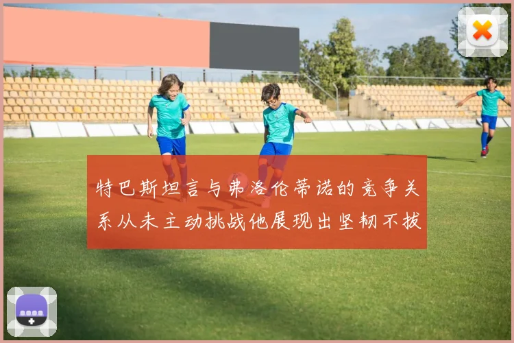 特巴斯坦言与弗洛伦蒂诺的竞争关系从未主动挑战他展现出坚韧不拔的精神