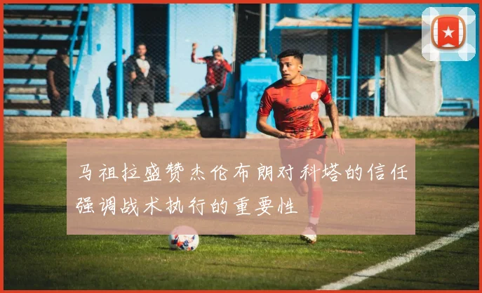 马祖拉盛赞杰伦布朗对科塔的信任强调战术执行的重要性
